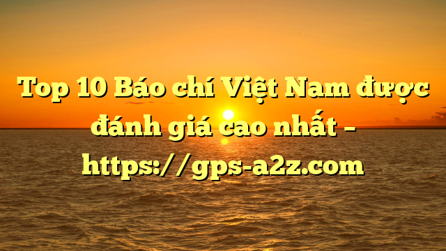 Top 10 Báo chí Việt Nam được đánh giá cao nhất – https://gps-a2z.com