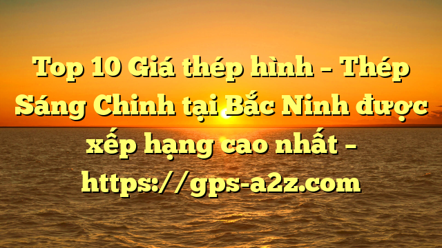 Top 10 Giá thép hình – Thép Sáng Chinh tại Bắc Ninh  được xếp hạng cao nhất – https://gps-a2z.com