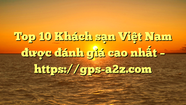 Top 10 Khách sạn Việt Nam được đánh giá cao nhất – https://gps-a2z.com