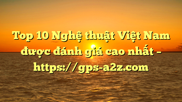 Top 10 Nghệ thuật Việt Nam được đánh giá cao nhất – https://gps-a2z.com
