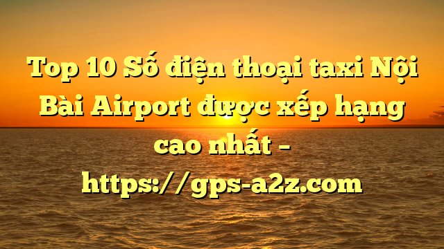 Top 10 Số điện thoại taxi Nội Bài Airport được xếp hạng cao nhất – https://gps-a2z.com