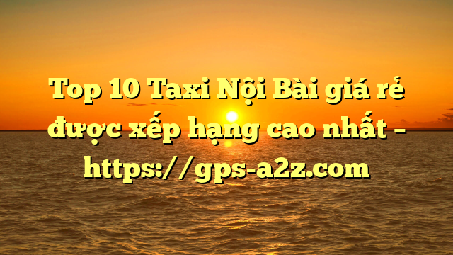 Top 10 Taxi Nội Bài giá rẻ được xếp hạng cao nhất – https://gps-a2z.com