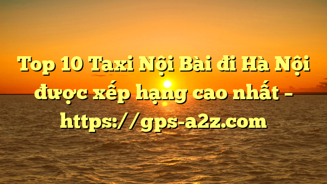 Top 10 Taxi Nội Bài đi Hà Nội được xếp hạng cao nhất – https://gps-a2z.com