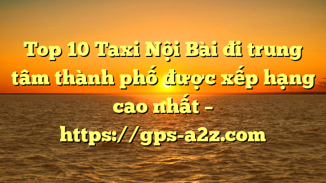 Top 10 Taxi Nội Bài đi trung tâm thành phố được xếp hạng cao nhất – https://gps-a2z.com