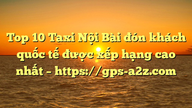 Top 10 Taxi Nội Bài đón khách quốc tế được xếp hạng cao nhất – https://gps-a2z.com