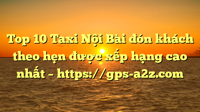 Top 10 Taxi Nội Bài đón khách theo hẹn được xếp hạng cao nhất – https://gps-a2z.com