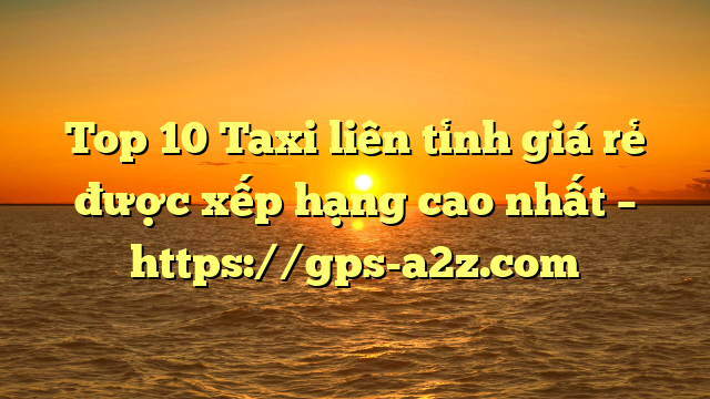Top 10 Taxi liên tỉnh giá rẻ được xếp hạng cao nhất – https://gps-a2z.com