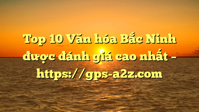 Top 10 Văn hóa Bắc Ninh được đánh giá cao nhất – https://gps-a2z.com