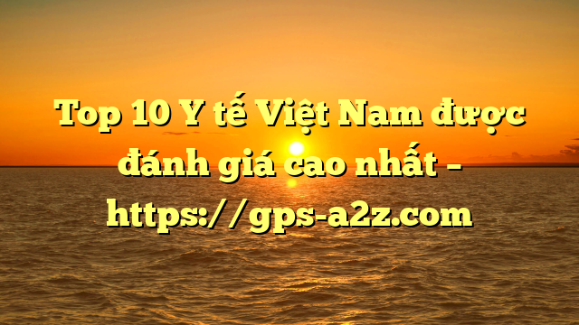 Top 10 Y tế Việt Nam được đánh giá cao nhất – https://gps-a2z.com
