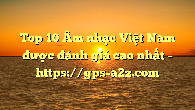 Top 10 Âm nhạc Việt Nam được đánh giá cao nhất – https://gps-a2z.com