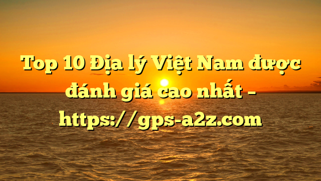 Top 10 Địa lý Việt Nam được đánh giá cao nhất – https://gps-a2z.com
