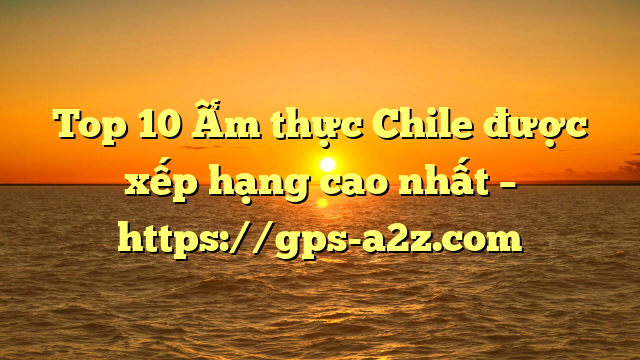 Top 10 Ẩm thực Chile được xếp hạng cao nhất – https://gps-a2z.com