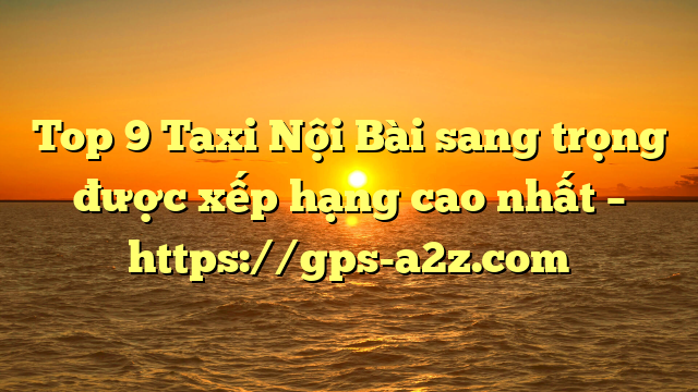 Top 9 Taxi Nội Bài sang trọng được xếp hạng cao nhất – https://gps-a2z.com