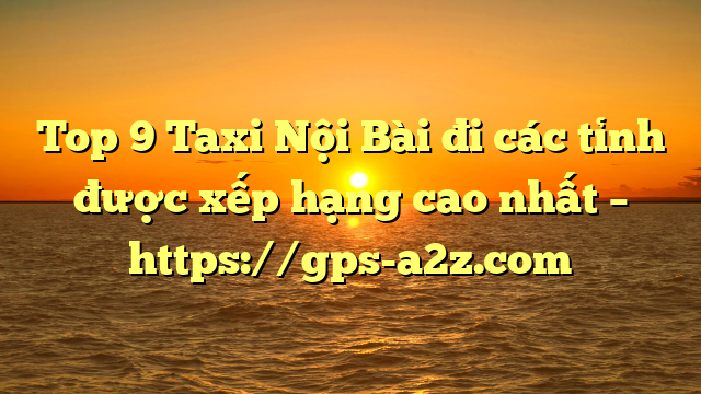 Top 9 Taxi Nội Bài đi các tỉnh được xếp hạng cao nhất – https://gps-a2z.com