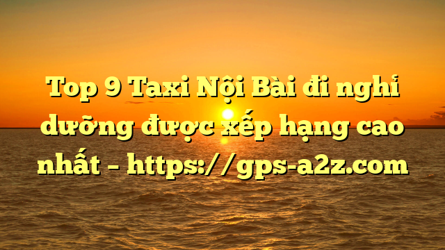 Top 9 Taxi Nội Bài đi nghỉ dưỡng được xếp hạng cao nhất – https://gps-a2z.com
