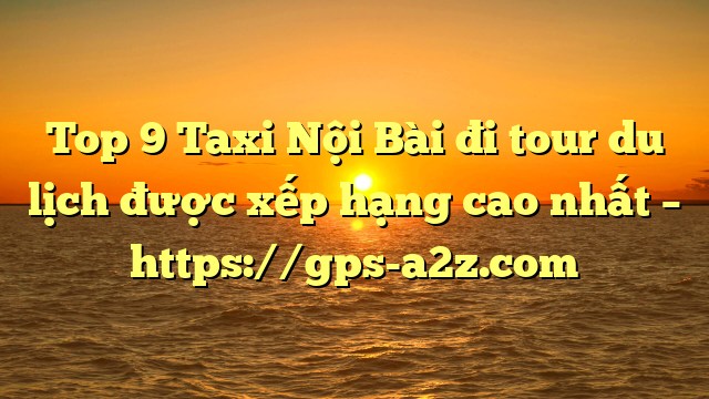 Top 9 Taxi Nội Bài đi tour du lịch được xếp hạng cao nhất – https://gps-a2z.com