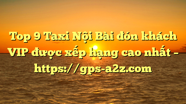 Top 9 Taxi Nội Bài đón khách VIP được xếp hạng cao nhất – https://gps-a2z.com
