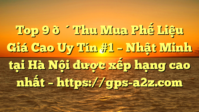 Top 9 🔴Thu Mua Phế Liệu Giá Cao Uy Tín #1 – Nhật Minh tại Hà Nội  được xếp hạng cao nhất – https://gps-a2z.com