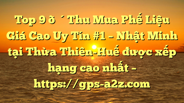 Top 9 🔴Thu Mua Phế Liệu Giá Cao Uy Tín #1 – Nhật Minh tại Thừa Thiên-Huế  được xếp hạng cao nhất – https://gps-a2z.com