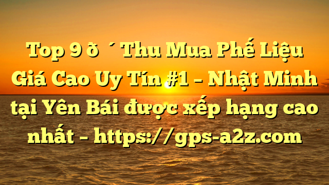 Top 9 🔴Thu Mua Phế Liệu Giá Cao Uy Tín #1 – Nhật Minh tại Yên Bái  được xếp hạng cao nhất – https://gps-a2z.com