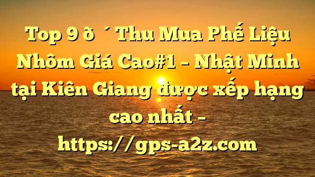 Top 9 🔴Thu Mua Phế Liệu Nhôm Giá Cao#1 – Nhật Minh tại Kiên Giang  được xếp hạng cao nhất – https://gps-a2z.com